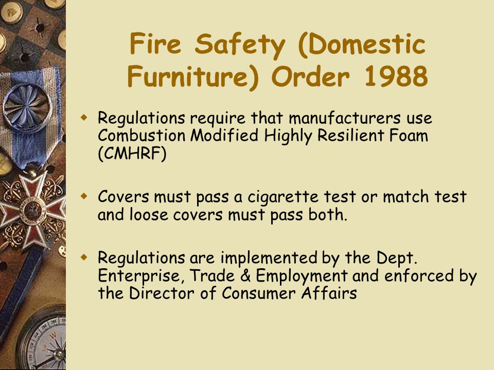 Fire Safety (Domestic Furniture) Order 1988  Regulations require that manufacturers use Combustion Modified Highly Resilient Foam (CMHRF)  Covers must pass a cigarette test or match test and loose covers must pass both.