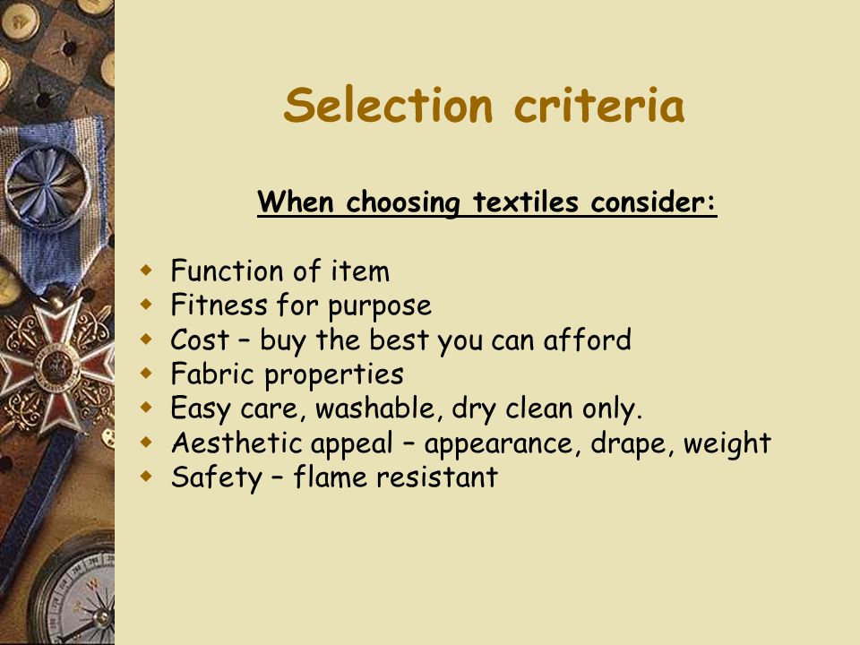 Selection criteria When choosing textiles consider:  Function of item  Fitness for purpose  Cost – buy the best you can afford  Fabric properties  Easy care, washable, dry clean only.