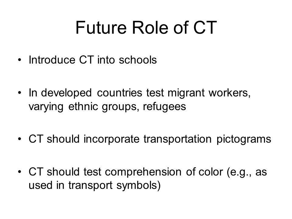 Future Role of CT Introduce CT into schools In developed countries test migrant workers, varying ethnic groups, refugees CT should incorporate transportation pictograms CT should test comprehension of color (e.g., as used in transport symbols)