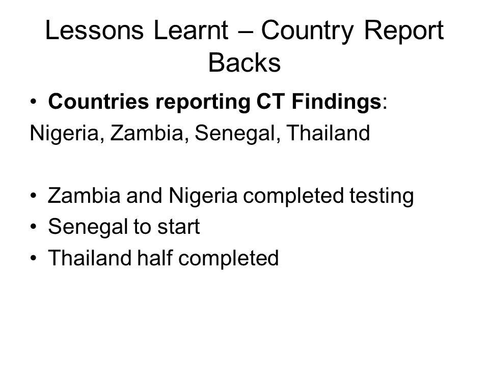 Lessons Learnt – Country Report Backs Countries reporting CT Findings: Nigeria, Zambia, Senegal, Thailand Zambia and Nigeria completed testing Senegal to start Thailand half completed