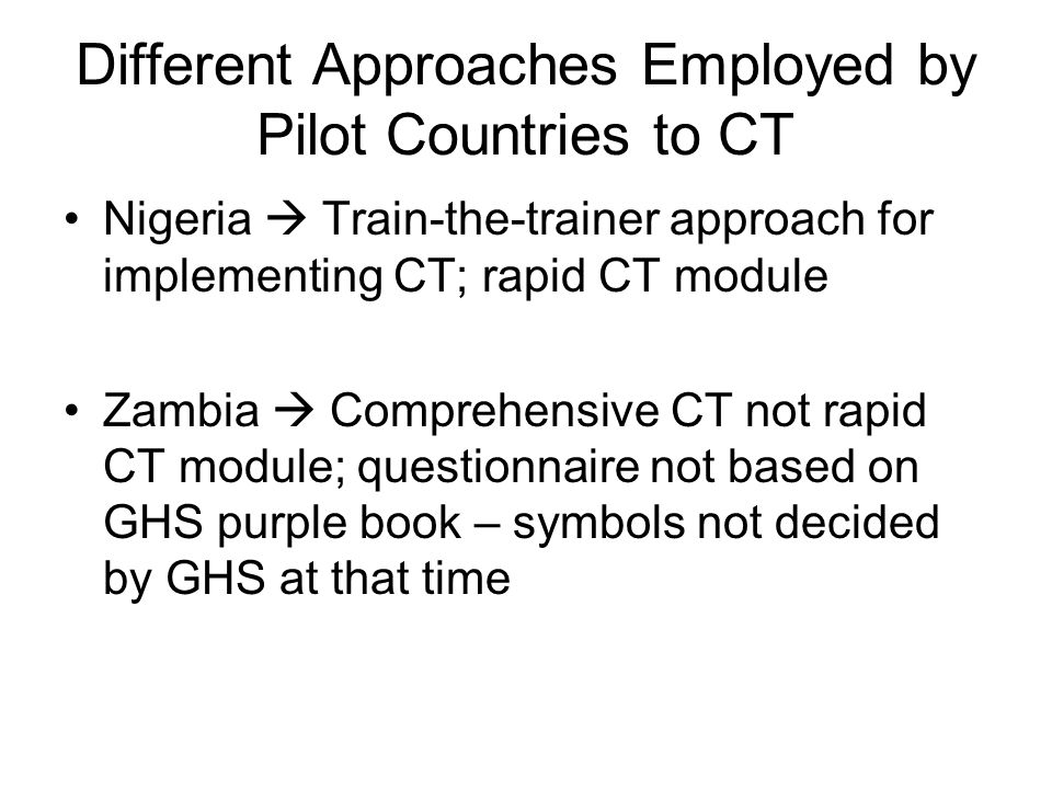 Different Approaches Employed by Pilot Countries to CT Nigeria  Train-the-trainer approach for implementing CT; rapid CT module Zambia  Comprehensive CT not rapid CT module; questionnaire not based on GHS purple book – symbols not decided by GHS at that time
