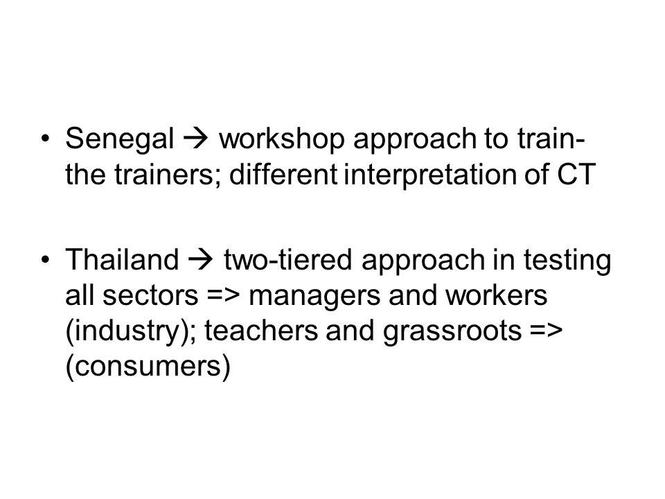 Senegal  workshop approach to train- the trainers; different interpretation of CT Thailand  two-tiered approach in testing all sectors => managers and workers (industry); teachers and grassroots => (consumers)