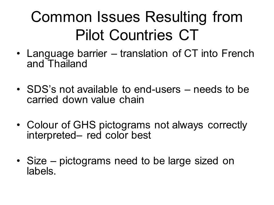 Common Issues Resulting from Pilot Countries CT Language barrier – translation of CT into French and Thailand SDS’s not available to end-users – needs to be carried down value chain Colour of GHS pictograms not always correctly interpreted– red color best Size – pictograms need to be large sized on labels.
