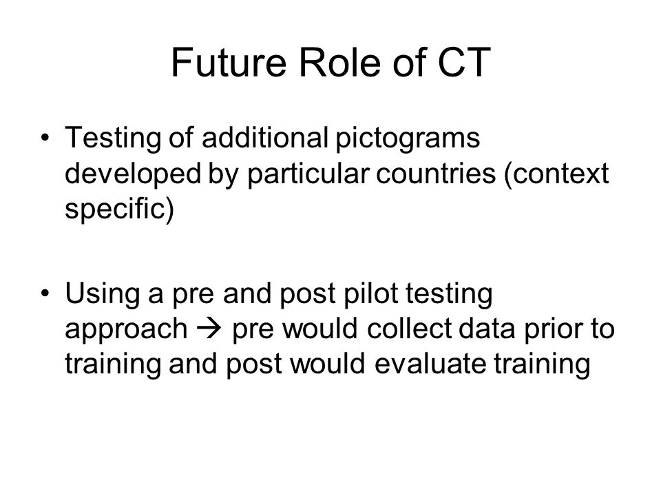 Future Role of CT Testing of additional pictograms developed by particular countries (context specific) Using a pre and post pilot testing approach  pre would collect data prior to training and post would evaluate training