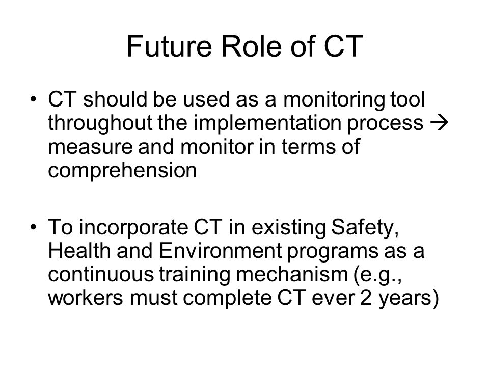 Future Role of CT CT should be used as a monitoring tool throughout the implementation process  measure and monitor in terms of comprehension To incorporate CT in existing Safety, Health and Environment programs as a continuous training mechanism (e.g., workers must complete CT ever 2 years)
