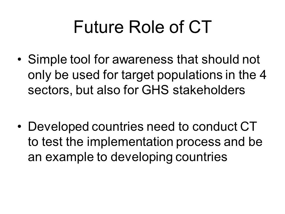 Future Role of CT Simple tool for awareness that should not only be used for target populations in the 4 sectors, but also for GHS stakeholders Developed countries need to conduct CT to test the implementation process and be an example to developing countries