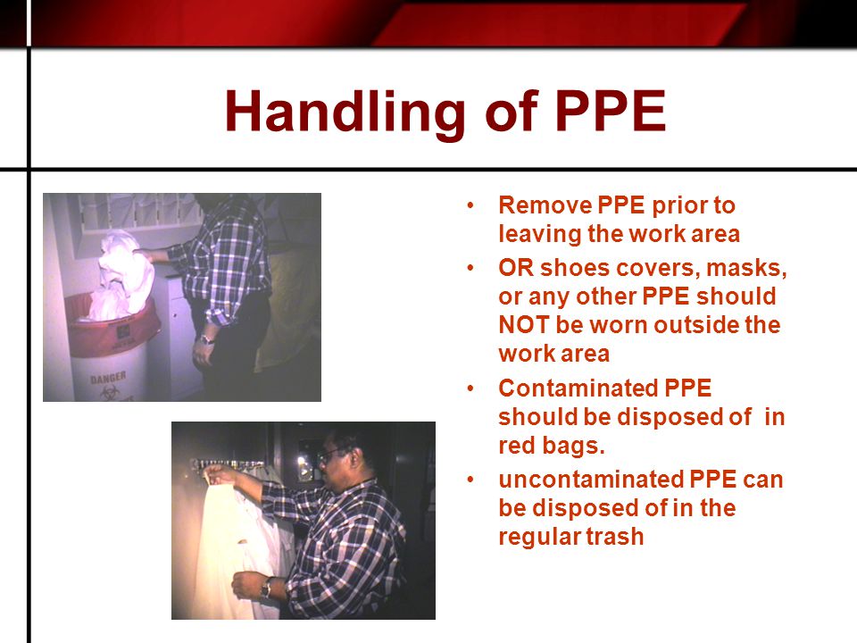 Handling of PPE Remove PPE prior to leaving the work area OR shoes covers, masks, or any other PPE should NOT be worn outside the work area Contaminated PPE should be disposed of in red bags.
