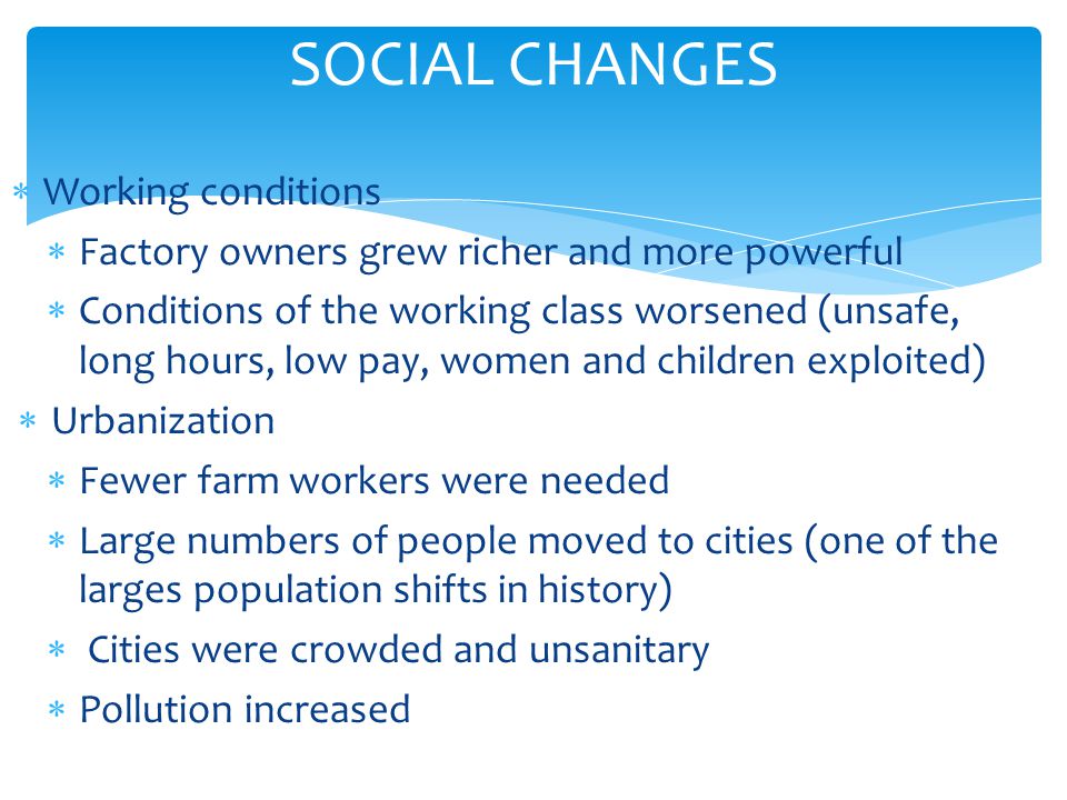 SOCIAL CHANGES  Working conditions  Factory owners grew richer and more powerful  Conditions of the working class worsened (unsafe, long hours, low pay, women and children exploited)  Urbanization  Fewer farm workers were needed  Large numbers of people moved to cities (one of the larges population shifts in history)  Cities were crowded and unsanitary  Pollution increased