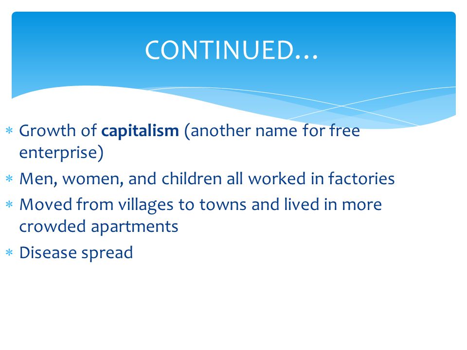 CONTINUED…  Growth of capitalism (another name for free enterprise)  Men, women, and children all worked in factories  Moved from villages to towns and lived in more crowded apartments  Disease spread
