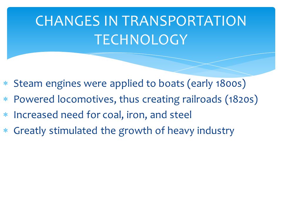 CHANGES IN TRANSPORTATION TECHNOLOGY  Steam engines were applied to boats (early 1800s)  Powered locomotives, thus creating railroads (1820s)  Increased need for coal, iron, and steel  Greatly stimulated the growth of heavy industry