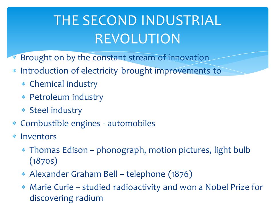 THE SECOND INDUSTRIAL REVOLUTION  Brought on by the constant stream of innovation  Introduction of electricity brought improvements to  Chemical industry  Petroleum industry  Steel industry  Combustible engines - automobiles  Inventors  Thomas Edison – phonograph, motion pictures, light bulb (1870s)  Alexander Graham Bell – telephone (1876)  Marie Curie – studied radioactivity and won a Nobel Prize for discovering radium