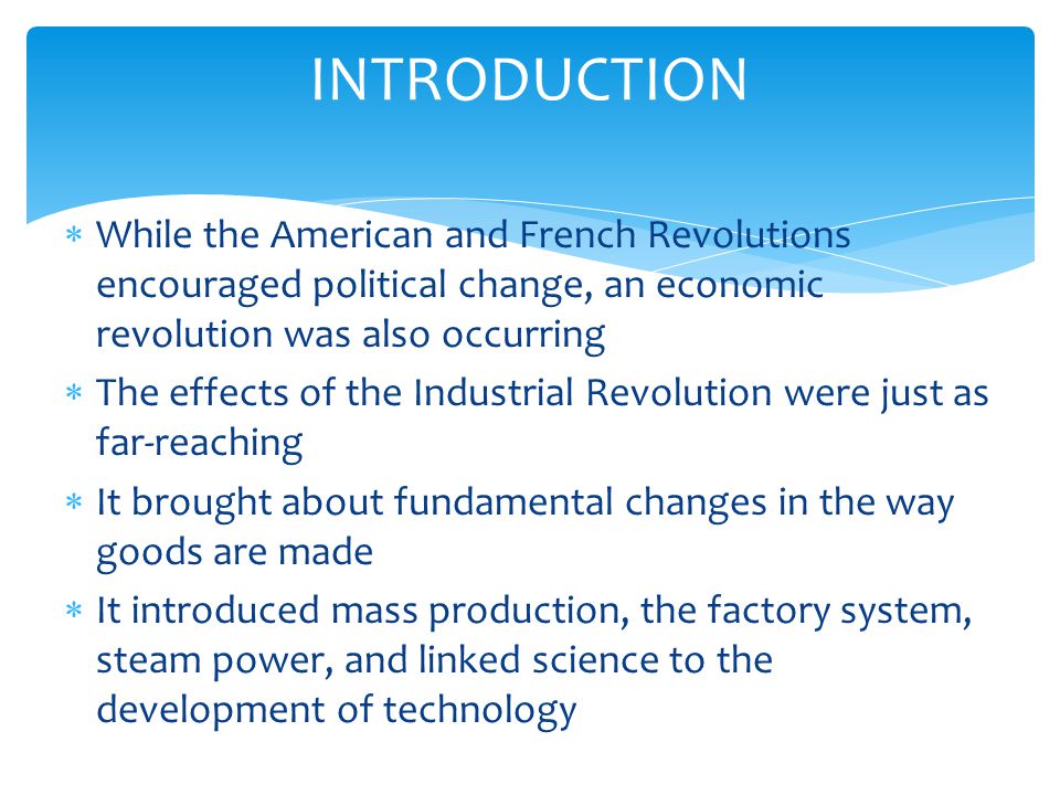  While the American and French Revolutions encouraged political change, an economic revolution was also occurring  The effects of the Industrial Revolution were just as far-reaching  It brought about fundamental changes in the way goods are made  It introduced mass production, the factory system, steam power, and linked science to the development of technology INTRODUCTION