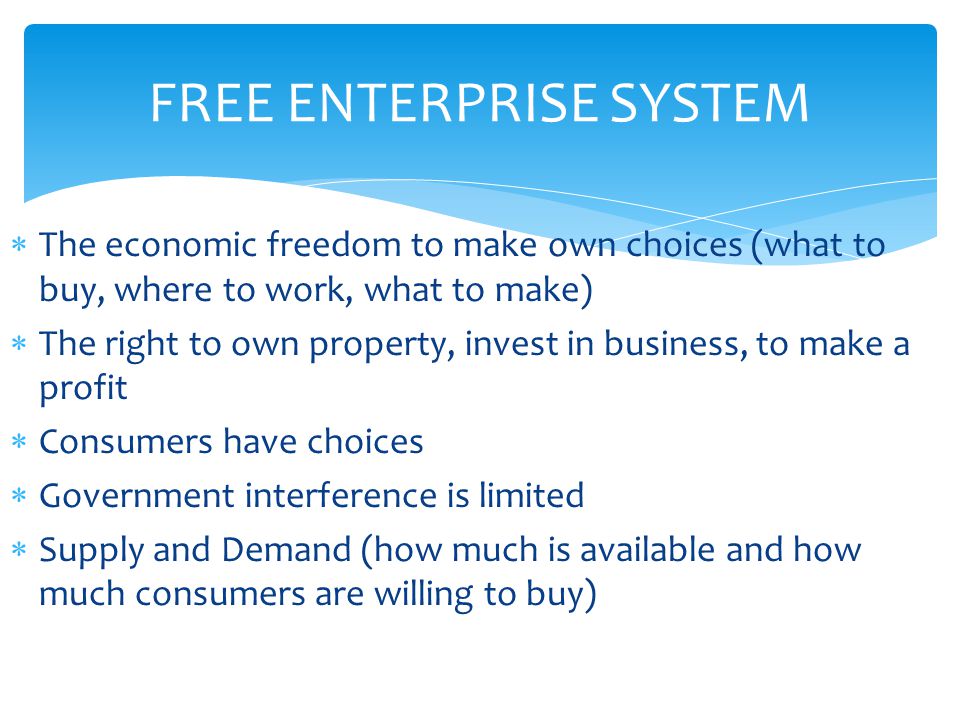 FREE ENTERPRISE SYSTEM  The economic freedom to make own choices (what to buy, where to work, what to make)  The right to own property, invest in business, to make a profit  Consumers have choices  Government interference is limited  Supply and Demand (how much is available and how much consumers are willing to buy)