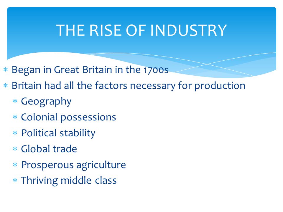 THE RISE OF INDUSTRY  Began in Great Britain in the 1700s  Britain had all the factors necessary for production  Geography  Colonial possessions  Political stability  Global trade  Prosperous agriculture  Thriving middle class
