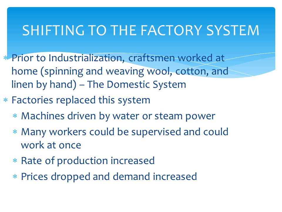 SHIFTING TO THE FACTORY SYSTEM  Prior to Industrialization, craftsmen worked at home (spinning and weaving wool, cotton, and linen by hand) – The Domestic System  Factories replaced this system  Machines driven by water or steam power  Many workers could be supervised and could work at once  Rate of production increased  Prices dropped and demand increased