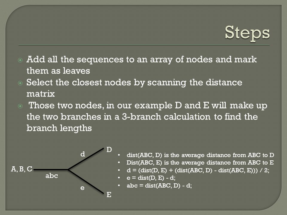  Add all the sequences to an array of nodes and mark them as leaves  Select the closest nodes by scanning the distance matrix  Those two nodes, in our example D and E will make up the two branches in a 3-branch calculation to find the branch lengths D E A, B, C d e abc dist(ABC, D) is the average distance from ABC to D Dist(ABC, E) is the average distance from ABC to E d = (dist(D, E) + (dist(ABC, D) - dist(ABC, E))) / 2; e = dist(D, E) - d; abc = dist(ABC, D) - d;