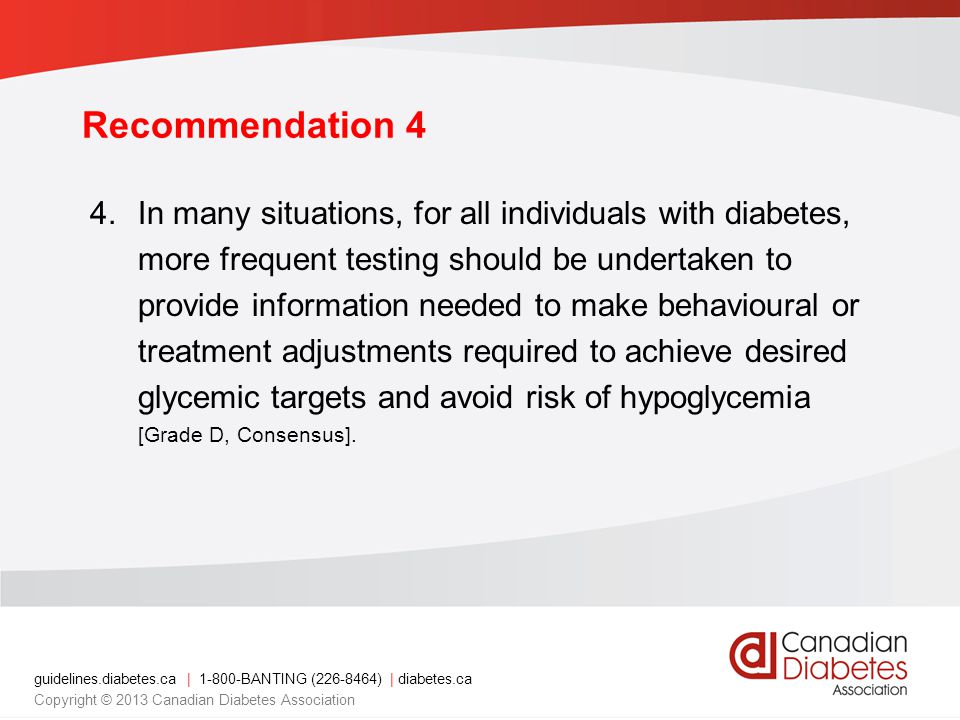 guidelines.diabetes.ca | BANTING ( ) | diabetes.ca Copyright © 2013 Canadian Diabetes Association Recommendation 4 4.In many situations, for all individuals with diabetes, more frequent testing should be undertaken to provide information needed to make behavioural or treatment adjustments required to achieve desired glycemic targets and avoid risk of hypoglycemia [Grade D, Consensus].