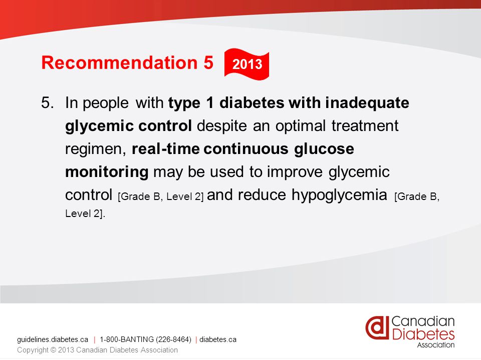 guidelines.diabetes.ca | BANTING ( ) | diabetes.ca Copyright © 2013 Canadian Diabetes Association Recommendation 5 5.In people with type 1 diabetes with inadequate glycemic control despite an optimal treatment regimen, real-time continuous glucose monitoring may be used to improve glycemic control [Grade B, Level 2] and reduce hypoglycemia [Grade B, Level 2].