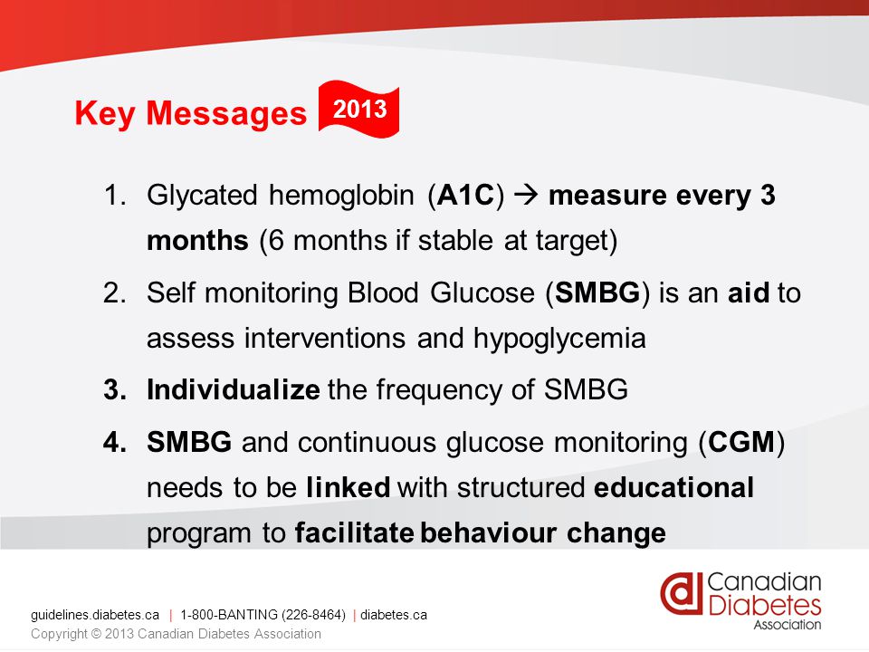 guidelines.diabetes.ca | BANTING ( ) | diabetes.ca Copyright © 2013 Canadian Diabetes Association Key Messages 1.Glycated hemoglobin (A1C)  measure every 3 months (6 months if stable at target) 2.Self monitoring Blood Glucose (SMBG) is an aid to assess interventions and hypoglycemia 3.Individualize the frequency of SMBG 4.SMBG and continuous glucose monitoring (CGM) needs to be linked with structured educational program to facilitate behaviour change 2013