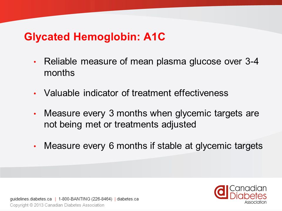 guidelines.diabetes.ca | BANTING ( ) | diabetes.ca Copyright © 2013 Canadian Diabetes Association Glycated Hemoglobin: A1C Reliable measure of mean plasma glucose over 3-4 months Valuable indicator of treatment effectiveness Measure every 3 months when glycemic targets are not being met or treatments adjusted Measure every 6 months if stable at glycemic targets