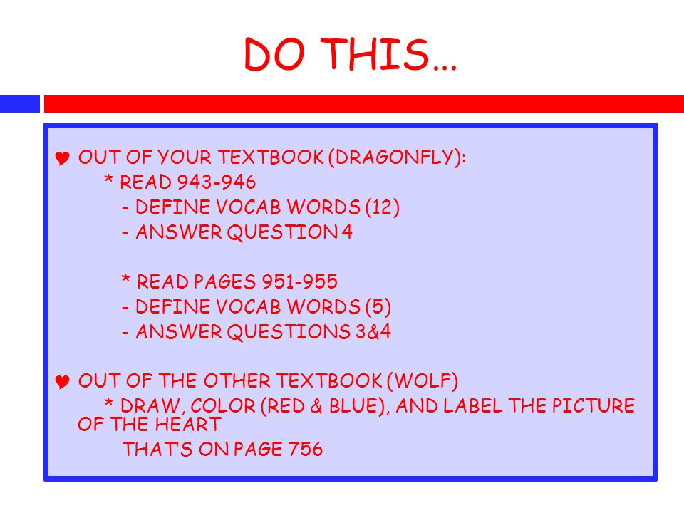DO THIS…  OUT OF YOUR TEXTBOOK (DRAGONFLY): * READ DEFINE VOCAB WORDS (12) - ANSWER QUESTION 4 * READ PAGES DEFINE VOCAB WORDS (5) - ANSWER QUESTIONS 3&4  OUT OF THE OTHER TEXTBOOK (WOLF) * DRAW, COLOR (RED & BLUE), AND LABEL THE PICTURE OF THE HEART THAT’S ON PAGE 756