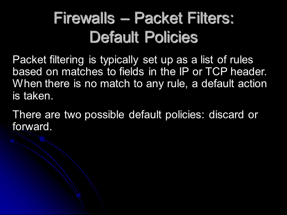 Firewalls – Packet Filters: Default Policies Packet filtering is typically set up as a list of rules based on matches to fields in the IP or TCP header.