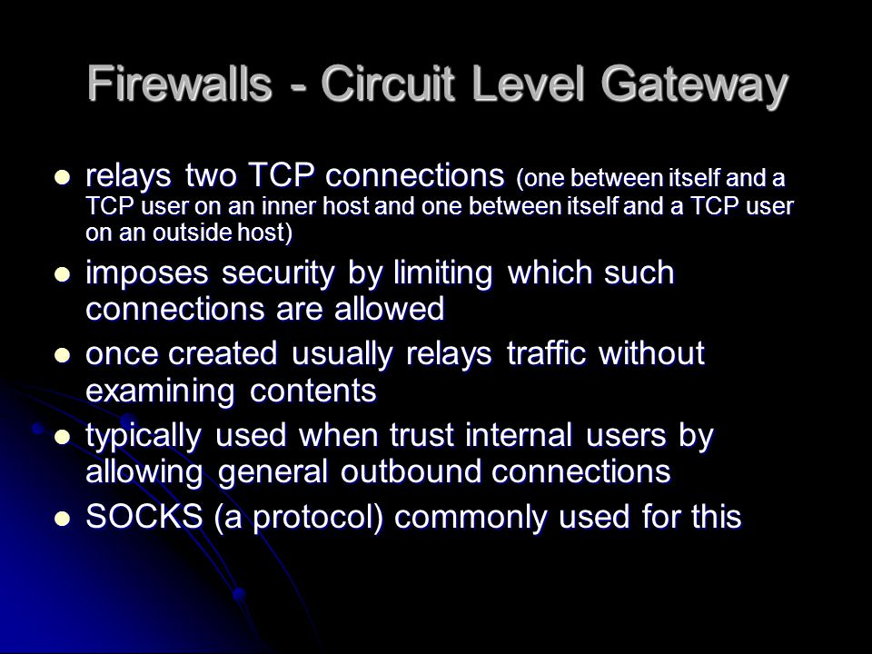 relays two TCP connections (one between itself and a TCP user on an inner host and one between itself and a TCP user on an outside host) relays two TCP connections (one between itself and a TCP user on an inner host and one between itself and a TCP user on an outside host) imposes security by limiting which such connections are allowed imposes security by limiting which such connections are allowed once created usually relays traffic without examining contents once created usually relays traffic without examining contents typically used when trust internal users by allowing general outbound connections typically used when trust internal users by allowing general outbound connections SOCKS (a protocol) commonly used for this SOCKS (a protocol) commonly used for this