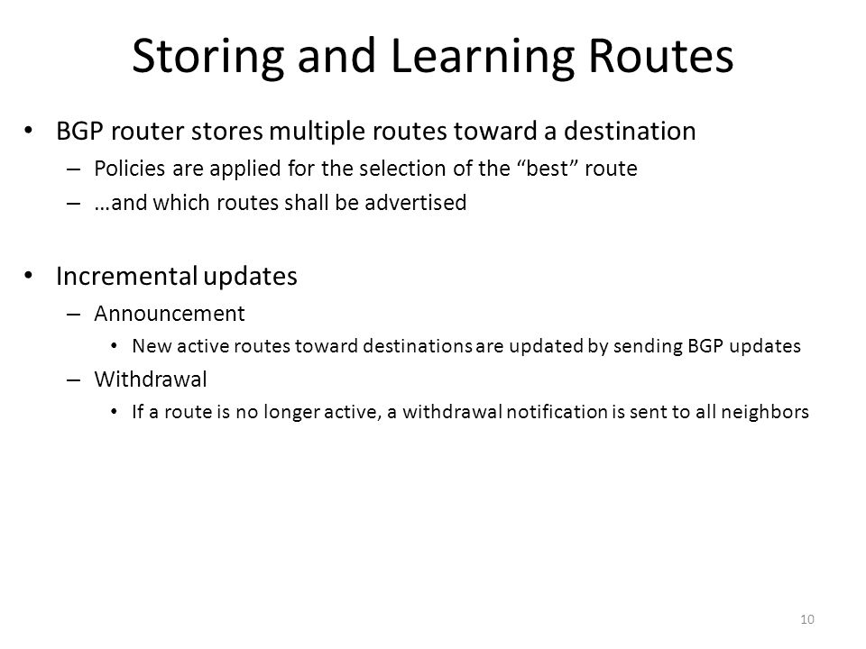 Storing and Learning Routes BGP router stores multiple routes toward a destination – Policies are applied for the selection of the best route – …and which routes shall be advertised Incremental updates – Announcement New active routes toward destinations are updated by sending BGP updates – Withdrawal If a route is no longer active, a withdrawal notification is sent to all neighbors 10