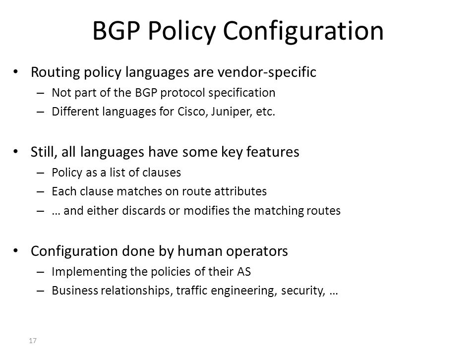 17 BGP Policy Configuration Routing policy languages are vendor-specific – Not part of the BGP protocol specification – Different languages for Cisco, Juniper, etc.