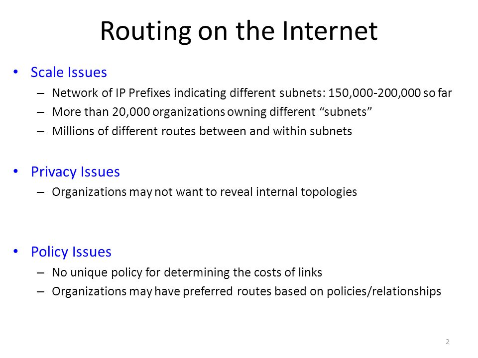 Routing on the Internet Scale Issues – Network of IP Prefixes indicating different subnets: 150, ,000 so far – More than 20,000 organizations owning different subnets – Millions of different routes between and within subnets Privacy Issues – Organizations may not want to reveal internal topologies Policy Issues – No unique policy for determining the costs of links – Organizations may have preferred routes based on policies/relationships 2