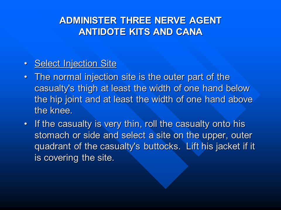 ADMINISTER THREE NERVE AGENT ANTIDOTE KITS AND CANA Select Injection SiteSelect Injection Site The normal injection site is the outer part of the casualty s thigh at least the width of one hand below the hip joint and at least the width of one hand above the knee.The normal injection site is the outer part of the casualty s thigh at least the width of one hand below the hip joint and at least the width of one hand above the knee.