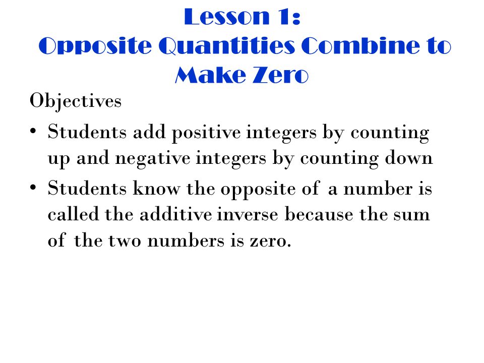 Lesson 1: Opposite Quantities Combine to Make Zero Objectives Students add positive integers by counting up and negative integers by counting down Students know the opposite of a number is called the additive inverse because the sum of the two numbers is zero.