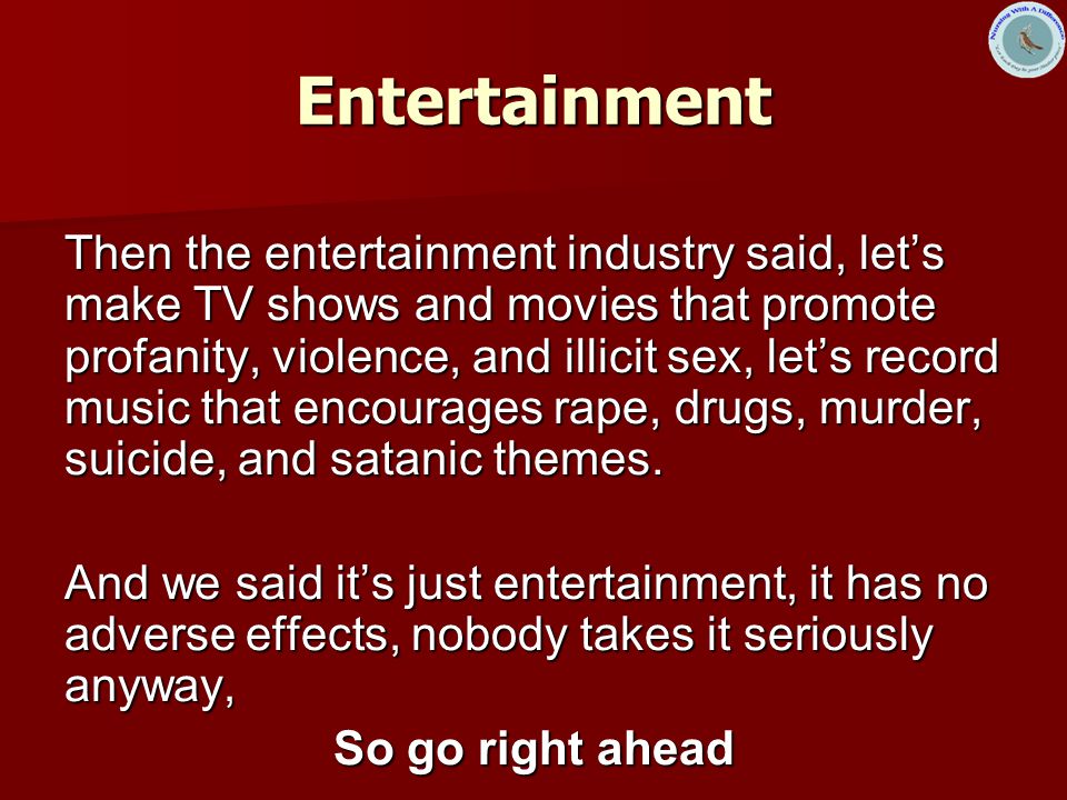 Entertainment Then the entertainment industry said, let’s make TV shows and movies that promote profanity, violence, and illicit sex, let’s record music that encourages rape, drugs, murder, suicide, and satanic themes.