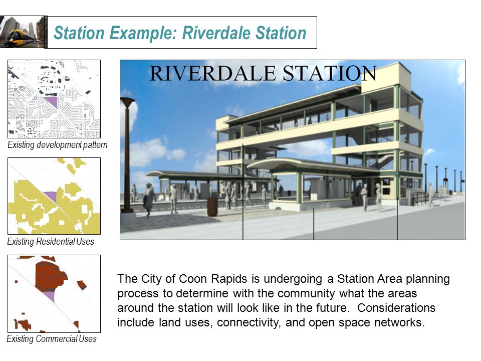 Station Example: Riverdale Station Existing development pattern Existing Residential Uses Existing Commercial Uses The City of Coon Rapids is undergoing a Station Area planning process to determine with the community what the areas around the station will look like in the future.