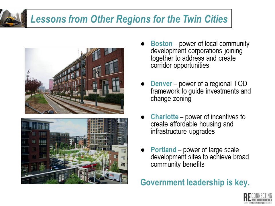 ● Boston – power of local community development corporations joining together to address and create corridor opportunities ● Denver – power of a regional TOD framework to guide investments and change zoning ● Charlotte – power of incentives to create affordable housing and infrastructure upgrades ● Portland – power of large scale development sites to achieve broad community benefits Government leadership is key.