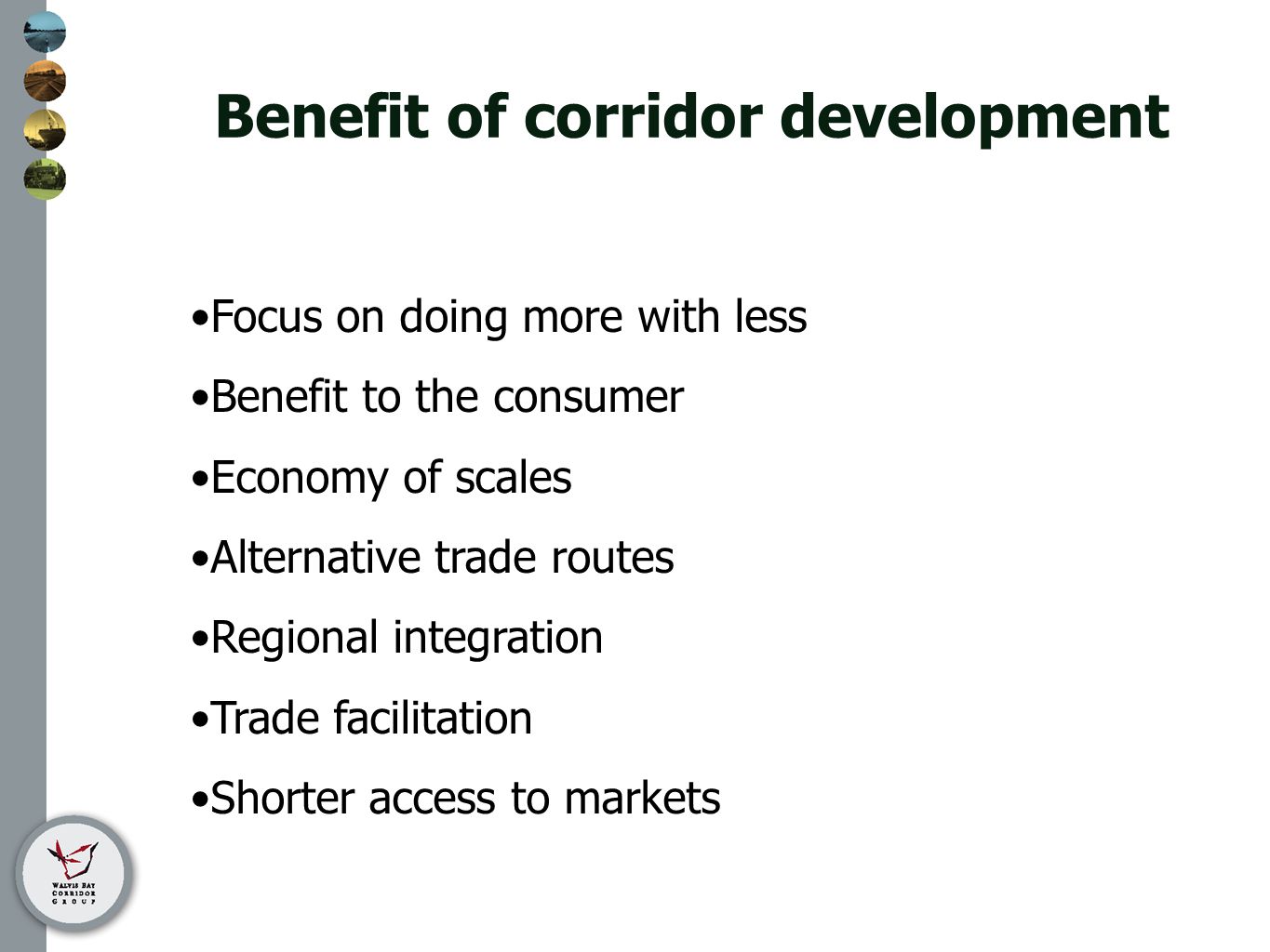 Benefit of corridor development Focus on doing more with less Benefit to the consumer Economy of scales Alternative trade routes Regional integration Trade facilitation Shorter access to markets