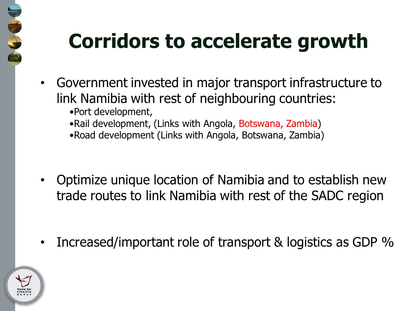 Corridors to accelerate growth Government invested in major transport infrastructure to link Namibia with rest of neighbouring countries: Port development, Rail development, (Links with Angola, Botswana, Zambia) Road development (Links with Angola, Botswana, Zambia) Optimize unique location of Namibia and to establish new trade routes to link Namibia with rest of the SADC region Increased/important role of transport & logistics as GDP %