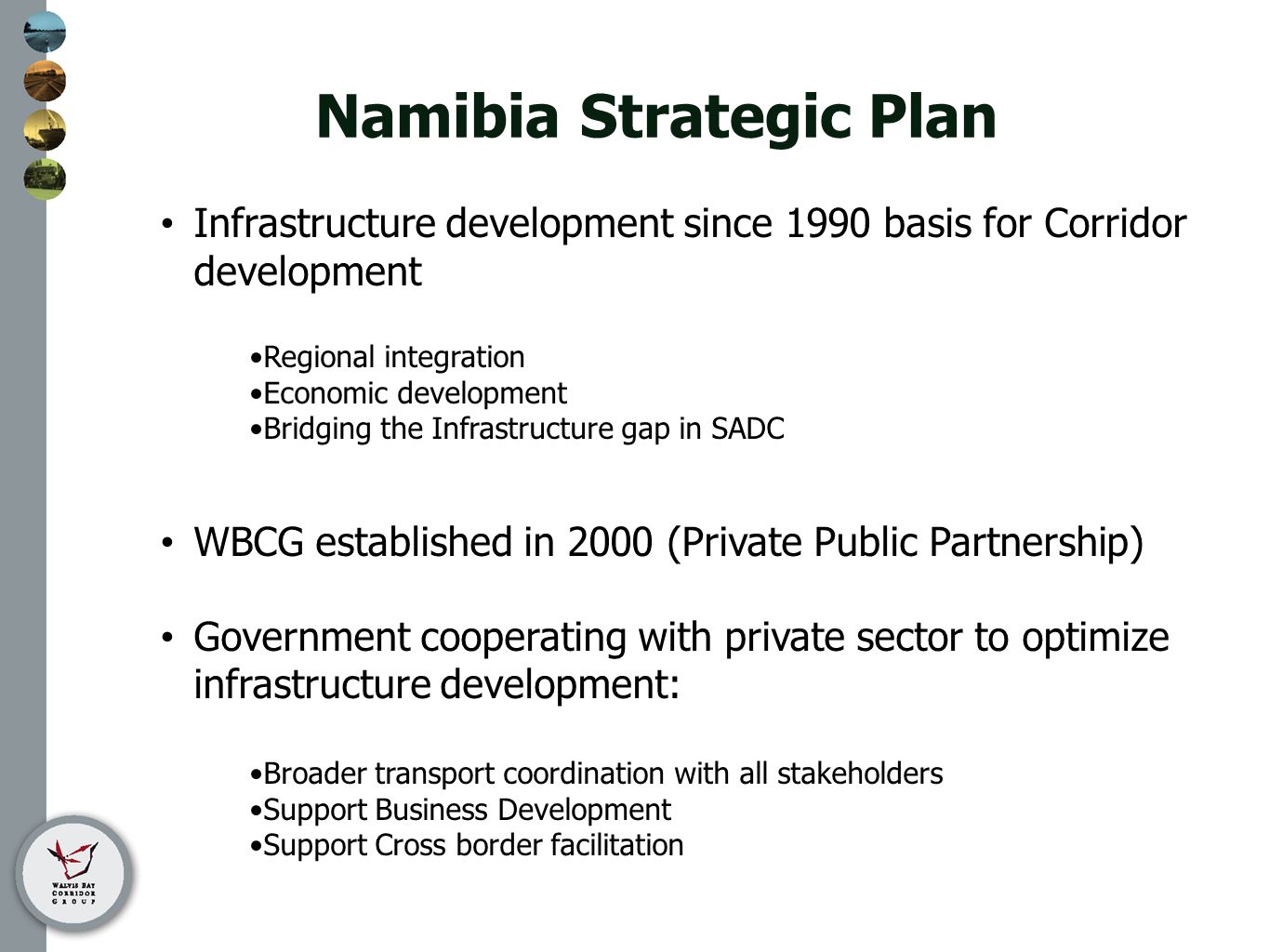 Namibia Strategic Plan Infrastructure development since 1990 basis for Corridor development Regional integration Economic development Bridging the Infrastructure gap in SADC WBCG established in 2000 (Private Public Partnership) Government cooperating with private sector to optimize infrastructure development: Broader transport coordination with all stakeholders Support Business Development Support Cross border facilitation