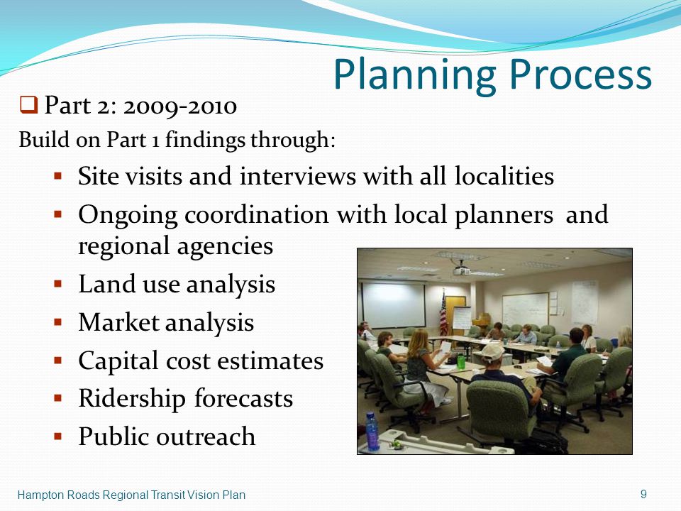 Planning Process Hampton Roads Regional Transit Vision Plan 9  Part 2: Build on Part 1 findings through:  Site visits and interviews with all localities  Ongoing coordination with local planners and regional agencies  Land use analysis  Market analysis  Capital cost estimates  Ridership forecasts  Public outreach