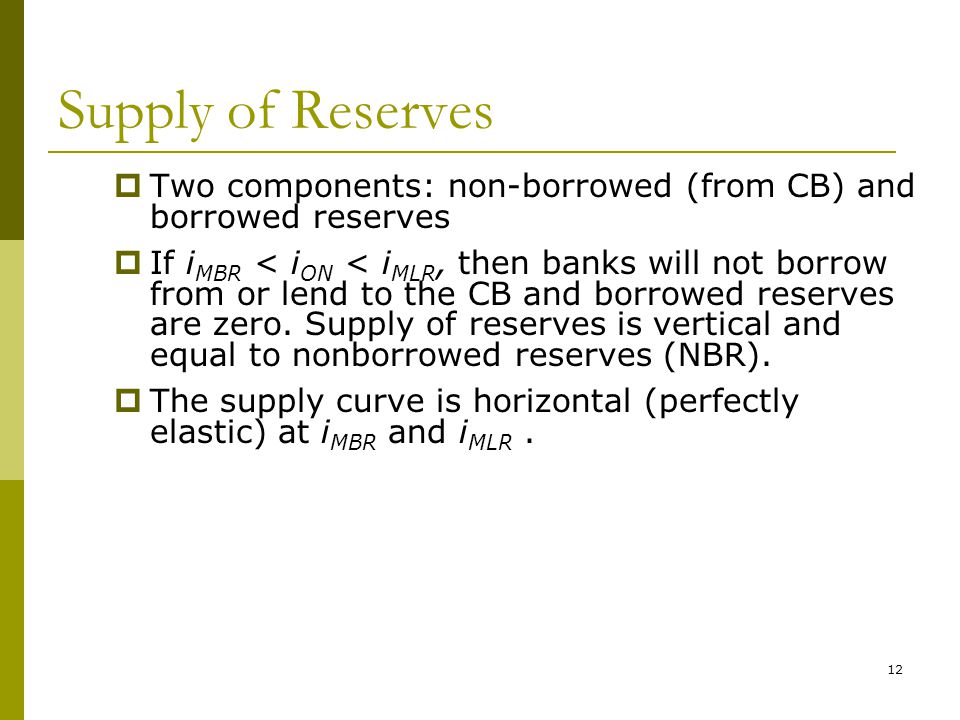 12 Supply of Reserves  Two components: non-borrowed (from CB) and borrowed reserves  If i MBR < i ON < i MLR, then banks will not borrow from or lend to the CB and borrowed reserves are zero.