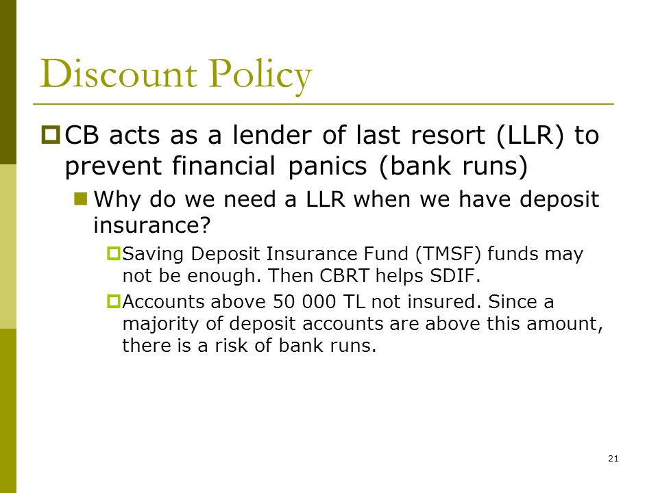 21 Discount Policy  CB acts as a lender of last resort (LLR) to prevent financial panics (bank runs) Why do we need a LLR when we have deposit insurance.