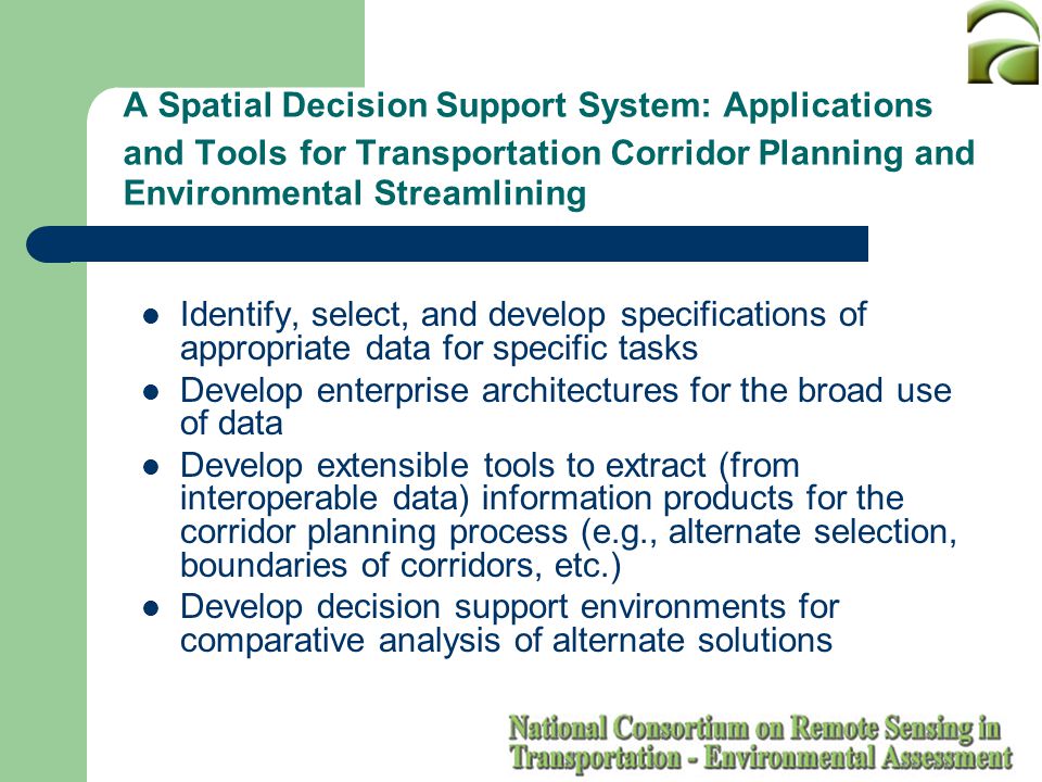 A Spatial Decision Support System: Applications and Tools for Transportation Corridor Planning and Environmental Streamlining Identify, select, and develop specifications of appropriate data for specific tasks Develop enterprise architectures for the broad use of data Develop extensible tools to extract (from interoperable data) information products for the corridor planning process (e.g., alternate selection, boundaries of corridors, etc.) Develop decision support environments for comparative analysis of alternate solutions
