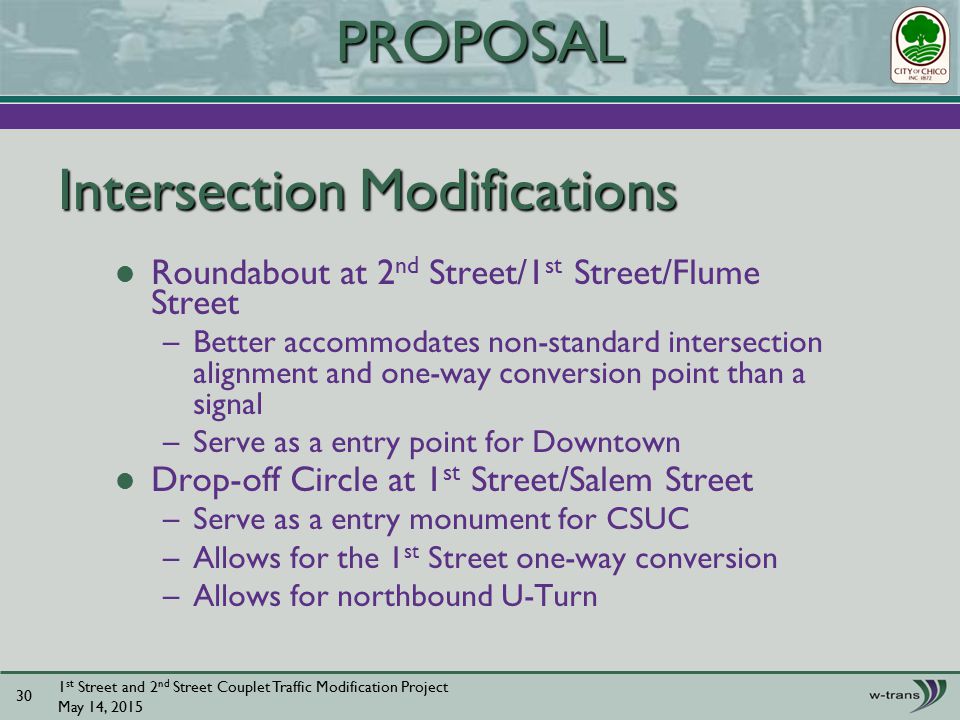 Intersection Modifications Roundabout at 2 nd Street/1 st Street/Flume Street –Better accommodates non-standard intersection alignment and one-way conversion point than a signal –Serve as a entry point for Downtown Drop-off Circle at 1 st Street/Salem Street –Serve as a entry monument for CSUC –Allows for the 1 st Street one-way conversion –Allows for northbound U-Turn 1 st Street and 2 nd Street Couplet Traffic Modification Project May 14, PROPOSAL