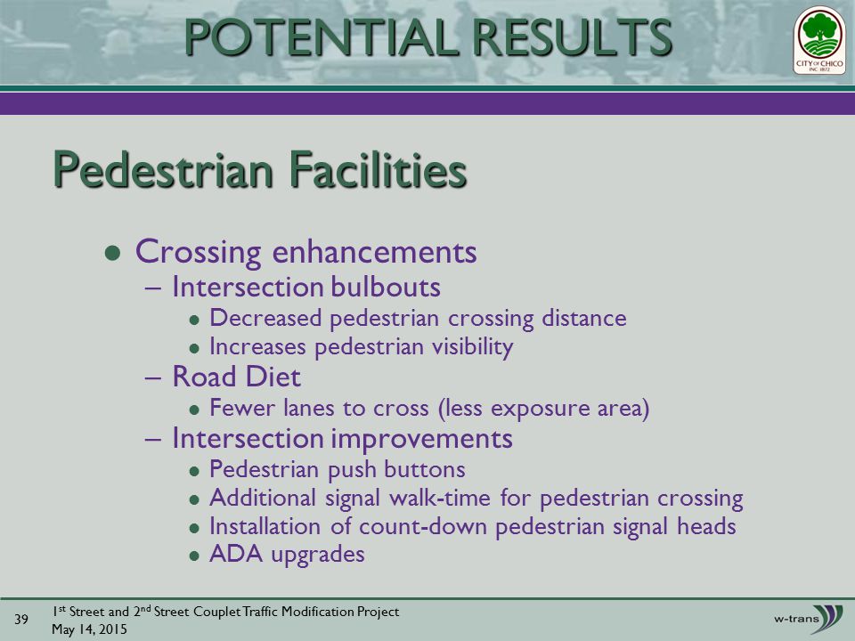 Pedestrian Facilities Crossing enhancements –Intersection bulbouts Decreased pedestrian crossing distance Increases pedestrian visibility –Road Diet Fewer lanes to cross (less exposure area) –Intersection improvements Pedestrian push buttons Additional signal walk-time for pedestrian crossing Installation of count-down pedestrian signal heads ADA upgrades 1 st Street and 2 nd Street Couplet Traffic Modification Project May 14, POTENTIAL RESULTS
