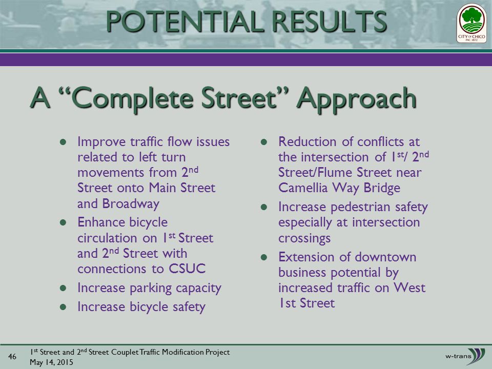 A Complete Street Approach Improve traffic flow issues related to left turn movements from 2 nd Street onto Main Street and Broadway Enhance bicycle circulation on 1 st Street and 2 nd Street with connections to CSUC Increase parking capacity Increase bicycle safety Reduction of conflicts at the intersection of 1 st / 2 nd Street/Flume Street near Camellia Way Bridge Increase pedestrian safety especially at intersection crossings Extension of downtown business potential by increased traffic on West 1st Street 1 st Street and 2 nd Street Couplet Traffic Modification Project May 14, POTENTIAL RESULTS