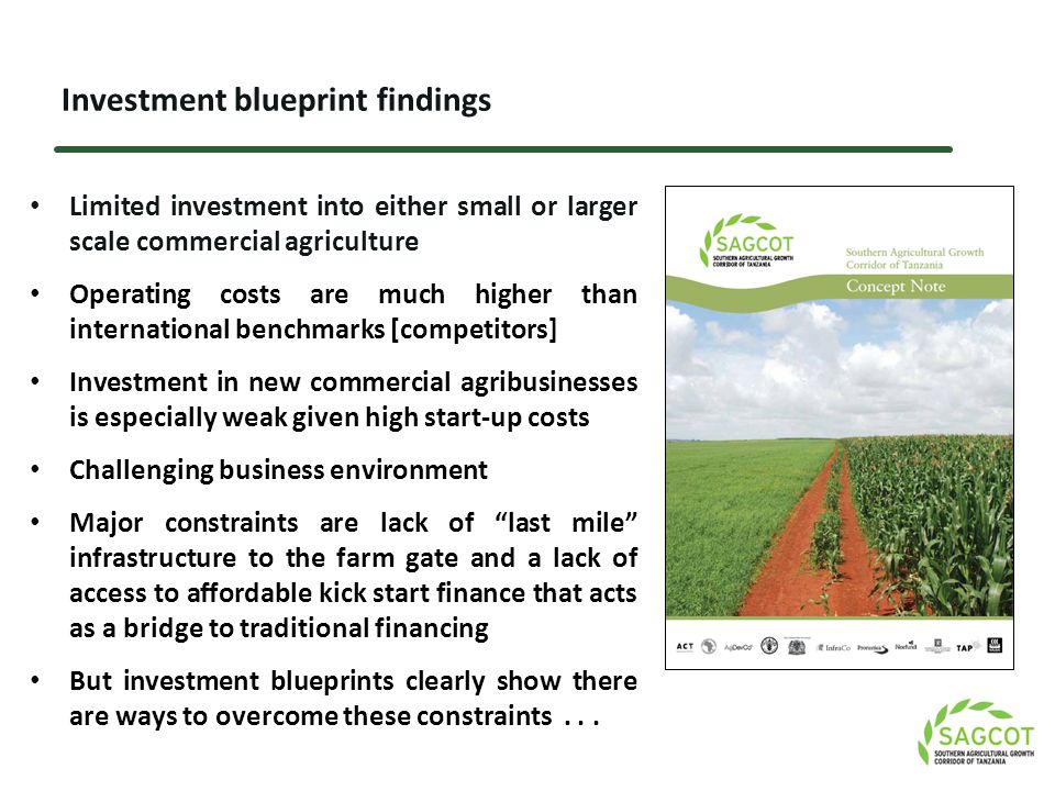 Investment blueprint findings Limited investment into either small or larger scale commercial agriculture Operating costs are much higher than international benchmarks [competitors] Investment in new commercial agribusinesses is especially weak given high start-up costs Challenging business environment Major constraints are lack of last mile infrastructure to the farm gate and a lack of access to affordable kick start finance that acts as a bridge to traditional financing But investment blueprints clearly show there are ways to overcome these constraints...