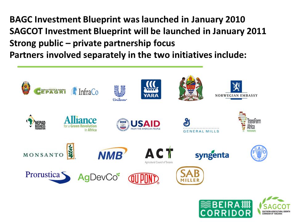 BAGC Investment Blueprint was launched in January 2010 SAGCOT Investment Blueprint will be launched in January 2011 Strong public – private partnership focus Partners involved separately in the two initiatives include:
