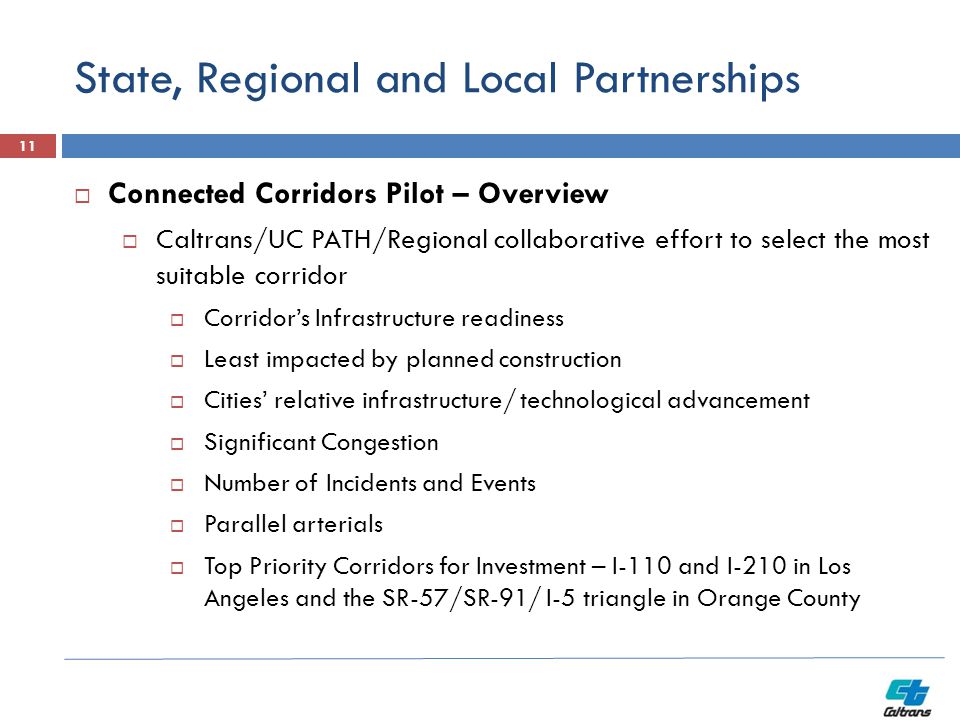 State, Regional and Local Partnerships 11  Connected Corridors Pilot – Overview  Caltrans/UC PATH/Regional collaborative effort to select the most suitable corridor  Corridor’s Infrastructure readiness  Least impacted by planned construction  Cities’ relative infrastructure/ technological advancement  Significant Congestion  Number of Incidents and Events  Parallel arterials  Top Priority Corridors for Investment – I-110 and I-210 in Los Angeles and the SR-57/SR-91/ I-5 triangle in Orange County