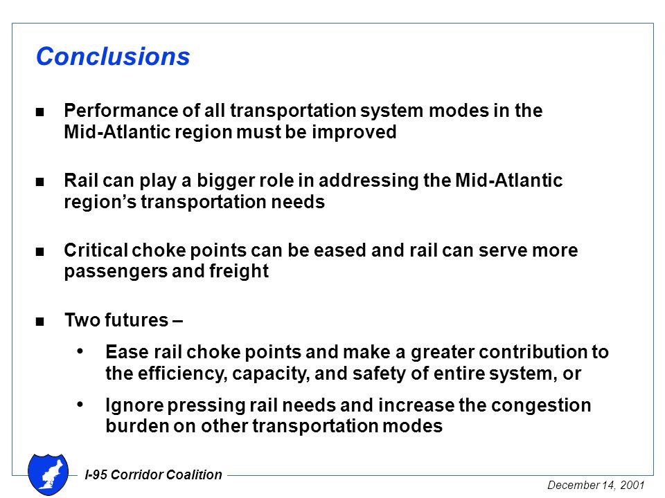 I-95 Corridor Coalition December 14, 2001 Conclusions n Performance of all transportation system modes in the Mid-Atlantic region must be improved n Rail can play a bigger role in addressing the Mid-Atlantic region’s transportation needs n Critical choke points can be eased and rail can serve more passengers and freight n Two futures – Ease rail choke points and make a greater contribution to the efficiency, capacity, and safety of entire system, or Ignore pressing rail needs and increase the congestion burden on other transportation modes