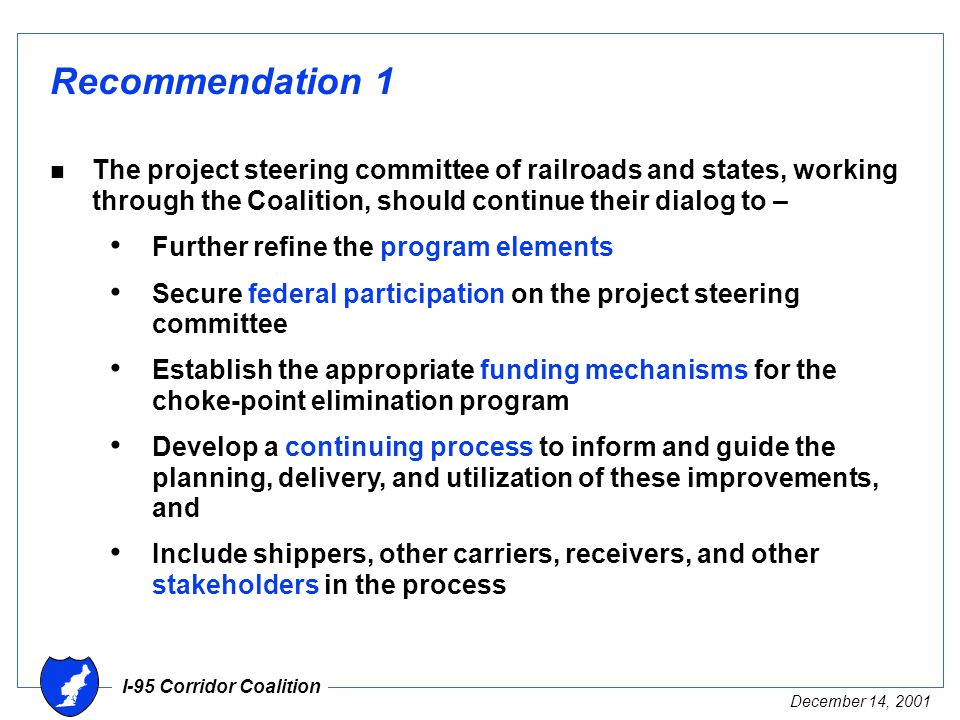 I-95 Corridor Coalition December 14, 2001 Recommendation 1 n The project steering committee of railroads and states, working through the Coalition, should continue their dialog to – Further refine the program elements Secure federal participation on the project steering committee Establish the appropriate funding mechanisms for the choke-point elimination program Develop a continuing process to inform and guide the planning, delivery, and utilization of these improvements, and Include shippers, other carriers, receivers, and other stakeholders in the process